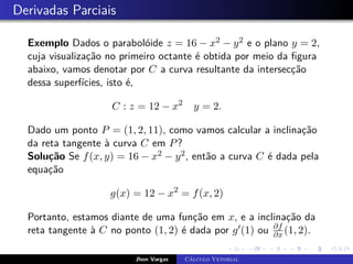 Derivadas Parciais
Exemplo Dados o parabolóide z = 16 − x2 − y2 e o plano y = 2,
cuja visualização no primeiro octante é obtida por meio da figura
abaixo, vamos denotar por C a curva resultante da intersecção
dessa superfícies, isto é,
C : z = 12 − x2
y = 2.
Dado um ponto P = (1, 2, 11), como vamos calcular a inclinação
da reta tangente à curva C em P?
Solução Se f(x, y) = 16 − x2 − y2, então a curva C é dada pela
equação
g(x) = 12 − x2
= f(x, 2)
Portanto, estamos diante de uma função em x, e a inclinação da
reta tangente à C no ponto (1, 2) é dada por g0(1) ou ∂f
∂x (1, 2).
Jhon Vargas Cálculo Vetorial
 