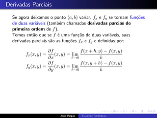 Derivadas Parciais
Se agora deixamos o ponto (a, b) variar, fx e fy se tornam funções
de duas variáveis (também chamadas derivadas parcias de
primeira ordem de f).
Temos então que se f é uma função de duas variáveis, suas
derivadas parciais são as funções fx e fy e definidas por:
fx(x, y) =
∂f
∂x
(x, y) = lim
h→0
f(x + h, y) − f(x, y)
h
fy(x, y) =
∂f
∂y
(x, y) = lim
h→0
f(x, y + h) − f(x, y)
h
Jhon Vargas Cálculo Vetorial
 