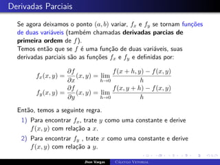 Derivadas Parciais
Se agora deixamos o ponto (a, b) variar, fx e fy se tornam funções
de duas variáveis (também chamadas derivadas parcias de
primeira ordem de f).
Temos então que se f é uma função de duas variáveis, suas
derivadas parciais são as funções fx e fy e definidas por:
fx(x, y) =
∂f
∂x
(x, y) = lim
h→0
f(x + h, y) − f(x, y)
h
fy(x, y) =
∂f
∂y
(x, y) = lim
h→0
f(x, y + h) − f(x, y)
h
Então, temos a seguinte regra.
1) Para encontrar fx, trate y como uma constante e derive
f(x, y) com relação a x.
2) Para encontrar fy , trate x como uma constante e derive
f(x, y) com relação a y.
Jhon Vargas Cálculo Vetorial
 