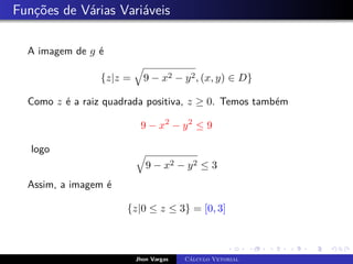 Funções de Várias Variáveis
A imagem de g é
{z|z =
q
9 − x2 − y2, (x, y) ∈ D}
Como z é a raiz quadrada positiva, z ≥ 0. Temos também
9 − x2
− y2
≤ 9
logo q
9 − x2 − y2 ≤ 3
Assim, a imagem é
{z|0 ≤ z ≤ 3} = [0, 3]
Jhon Vargas Cálculo Vetorial
 