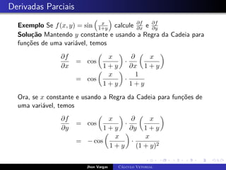Derivadas Parciais
Exemplo Se f(x, y) = sin

x
1+y

calcule ∂f
∂x e ∂f
∂y
Solução Mantendo y constante e usando a Regra da Cadeia para
funções de uma variável, temos
∂f
∂x
= cos

x
1 + y

·
∂
∂x

x
1 + y

= cos

x
1 + y

·
1
1 + y
Ora, se x constante e usando a Regra da Cadeia para funções de
uma variável, temos
∂f
∂y
= cos

x
1 + y

·
∂
∂y

x
1 + y

= − cos

x
1 + y

·
x
(1 + y)2
Jhon Vargas Cálculo Vetorial
 