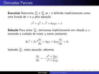 Derivadas Parciais
Exercício Determine ∂z
∂x e ∂z
∂y se z é definido implicitamente como
uma função de x e y pela equação
x3
+ y3
+ z3
+ 6xyz = 1
Solução Para achar ∂z
∂x , derivamos implicitamente em relação a x,
tomando o cuidado de tratar y como constante:
3x2
+ 3z2 ∂z
∂x
+ 6yz + 6xy
∂z
∂x
= 0
Isolando ∂z
∂x , nesta equação, obtemos
∂z
∂x
= −
x2 + 2yz
z2 + 2xy
Jhon Vargas Cálculo Vetorial
 