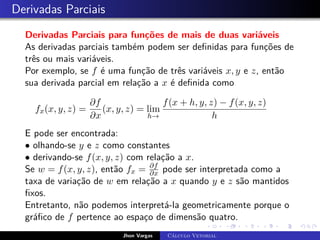 Derivadas Parciais
Derivadas Parciais para funções de mais de duas variáveis
As derivadas parciais também podem ser definidas para funções de
três ou mais variáveis.
Por exemplo, se f é uma função de três variáveis x, y e z, então
sua derivada parcial em relação a x é definida como
fx(x, y, z) =
∂f
∂x
(x, y, z) = lim
h→
f(x + h, y, z) − f(x, y, z)
h
E pode ser encontrada:
• olhando-se y e z como constantes
• derivando-se f(x, y, z) com relação a x.
Se w = f(x, y, z), então fx = ∂f
∂x pode ser interpretada como a
taxa de variação de w em relação a x quando y e z são mantidos
fixos.
Entretanto, não podemos interpretá-la geometricamente porque o
gráfico de f pertence ao espaço de dimensão quatro.
Jhon Vargas Cálculo Vetorial
 