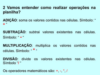 2 Vamos entender como realizar operações na
planilha?
ADIÇÃO: soma os valores contidos nas células. Símbolo: “
+“

SUBTRAÇÃO: subtrai valores existentes nas células.
Símbolo: “ - “

MULTIPLICAÇÃO: multiplica os valores contidos nas
células. Símbolo: “ * “

DIVISÃO: divide os valores existentes nas células.
Símbolo “/ “

Os operadores matemáticos são: +, -, *, /
 