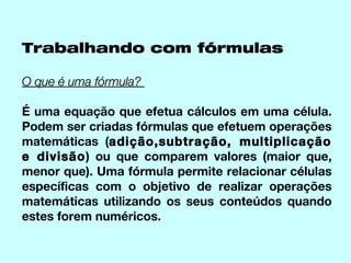 Trabalhando com fórmulas

O que é uma fórmula?

É uma equação que efetua cálculos em uma célula.
Podem ser criadas fórmulas que efetuem operações
matemáticas (adição,subtração, multiplicação
e divisão) ou que comparem valores (maior que,
menor que). Uma fórmula permite relacionar células
específicas com o objetivo de realizar operações
matemáticas utilizando os seus conteúdos quando
estes forem numéricos.
 