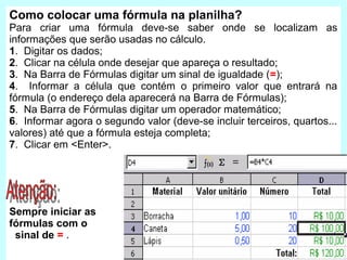 Como colocar uma fórmula na planilha?
Para criar uma fórmula deve-se saber onde se localizam as
informações que serão usadas no cálculo.
1. Digitar os dados;
2. Clicar na célula onde desejar que apareça o resultado;
3. Na Barra de Fórmulas digitar um sinal de igualdade (=);
4. Informar a célula que contém o primeiro valor que entrará na
fórmula (o endereço dela aparecerá na Barra de Fórmulas);
5. Na Barra de Fórmulas digitar um operador matemático;
6. Informar agora o segundo valor (deve-se incluir terceiros, quartos...
valores) até que a fórmula esteja completa;
7. Clicar em <Enter>.




Sempre iniciar as
fórmulas com o
 sinal de = .
 