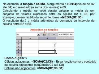 No exemplo, a função é SOMA, o argumento é B2:B4(leia-se de B2
até B4) e o resultado (a soma dos valores) é 09.
Calculando a média: se você deseja calcular a média de um
conjunto de valores expressos entre as células B2 e B5, por
exemplo, deverá fazê-lo da seguinte forma:=MÉDIA(B2:B5)
O resultado dará a média aritmética do conteúdo do intervalo de
células entre B2 e B5.




 Como digitar ?
 Células adjacentes: =SOMA(C2:C8) – Essa função soma o conteúdo
 de células adjacentes (seqüência C2 até C8)
 Células não adjacentes: =SOMA(B2;C3;D1)
 