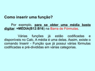 Como inserir uma função?
     Por exemplo, para se obter uma média basta
digitar: =MÉDIA(B12:B16) na Barra de Fórmulas.

         Várias funções já estão codificadas e
disponíveis no Calc. A média é uma delas. Assim, existe o
comando Inserir - Função que já possui várias fórmulas
codificadas e pré-divididas em várias categorias.
 
