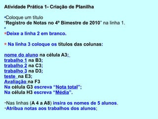 Atividade Prática 1- Criação de Planilha

 Coloque um título
“Registro de Notas no 4º Bimestre de 2010” na linha 1.

 Deixe a linha 2 em branco.

 Na linha 3 coloque os títulos das colunas:

nome do aluno na célula A3;
trabalho 1 na B3;
trabalho 2 na C3;
trabalho 3 na D3;
teste na E3;
Avaliação na F3
Na célula G3 escreva “Nota total”;
Na célula H3 escreva “Média”.

Nas linhas (A 4 a A8) insira os nomes de 5 alunos.
Atribua notas aos trabalhos dos alunos;
 