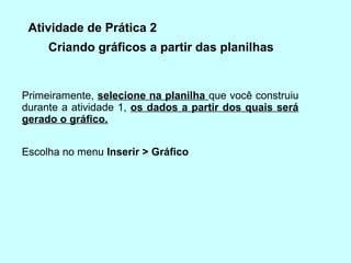 Atividade de Prática 2
     Criando gráficos a partir das planilhas


Primeiramente, selecione na planilha que você construiu
durante a atividade 1, os dados a partir dos quais será
gerado o gráﬁco.


Escolha no menu Inserir > Gráﬁco
 