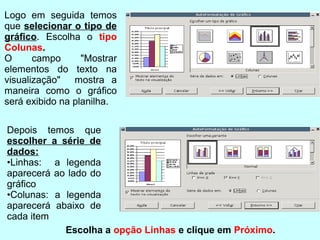 Logo em seguida temos
que selecionar o tipo de
gráﬁco. Escolha o tipo
Colunas.
O      campo      "Mostrar
elementos do texto na
visualização" mostra a
maneira como o gráﬁco
será exibido na planilha.

Depois temos que
escolher a série de
dados:
•Linhas: a legenda
aparecerá ao lado do
gráﬁco
•Colunas: a legenda
aparecerá abaixo de
cada item
            Escolha a opção Linhas e clique em Próximo.
 