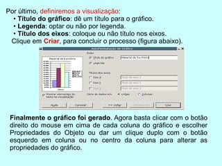 Por último, deﬁniremos a visualização:
  • Título do gráﬁco: dê um título para o gráﬁco.
  • Legenda: optar ou não por legenda.
  • Título dos eixos: coloque ou não título nos eixos.
 Clique em Criar, para concluir o processo (ﬁgura abaixo).




 Finalmente o gráﬁco foi gerado. Agora basta clicar com o botão
 direito do mouse em cima de cada coluna do gráﬁco e escolher
 Propriedades do Objeto ou dar um clique duplo com o botão
 esquerdo em coluna ou no centro da coluna para alterar as
 propriedades do gráﬁco.
 