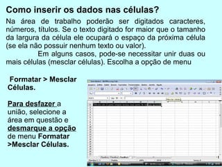 Como inserir os dados nas células?
Na área de trabalho poderão ser digitados caracteres,
números, títulos. Se o texto digitado for maior que o tamanho
da largura da célula ele ocupará o espaço da próxima célula
(se ela não possuir nenhum texto ou valor).
          Em alguns casos, pode-se necessitar unir duas ou
mais células (mesclar células). Escolha a opção de menu

Formatar > Mesclar
Células.

Para desfazer a
união, selecione a
área em questão e
desmarque a opção
de menu Formatar
>Mesclar Células.
 