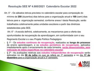 Art. 5° - Os sábados letivos previstos no calendário escolar para composição do
mínimo de 200 (duzentos) dias letivos para a organização anual e 100 (cem) dias
letivos para a organização semestral, conforme anexo I desta Resolução, serão
trabalhados coletivamente pelas unidades escolares a partir das diretrizes
estabelecidas pela SEE.
Art. 6° - A escola definirá, coletivamente, os mecanismos para a oferta das
oportunidades de recuperação da aprendizagem, em conformidade com o seu
Regimento Escolar e o seu Projeto Político Pedagógico
 § 1º - Os estudos contínuos de recuperação, realizados ao longo do processo
de ensino aprendizagem, e os estudos periódicos de recuperação, aplicados
imediatamente após o encerramento de cada bimestre, serão desenvolvidos, sem
indicação de datas específicas no calendário escolar.
 § 2º - As avaliações relativas aos estudos independentes de recuperação serão
aplicadas no dia 06 de julho no que se refere ao 1º semestre e no dia 17 de
dezembro para a organização anual e 2º semestre.
 
