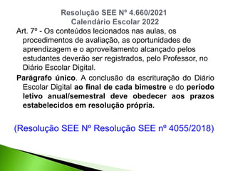 Art. 7º - Os conteúdos lecionados nas aulas, os
procedimentos de avaliação, as oportunidades de
aprendizagem e o aproveitamento alcançado pelos
estudantes deverão ser registrados, pelo Professor, no
Diário Escolar Digital.
Parágrafo único. A conclusão da escrituração do Diário
Escolar Digital ao final de cada bimestre e do período
letivo anual/semestral deve obedecer aos prazos
estabelecidos em resolução própria.
(Resolução SEE Nº Resolução SEE nº 4055/2018)
 