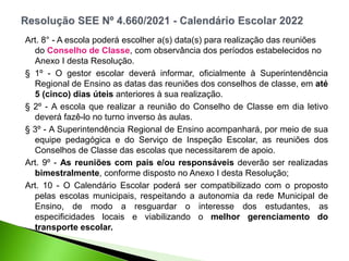 Art. 8° - A escola poderá escolher a(s) data(s) para realização das reuniões
do Conselho de Classe, com observância dos períodos estabelecidos no
Anexo I desta Resolução.
§ 1º - O gestor escolar deverá informar, oficialmente à Superintendência
Regional de Ensino as datas das reuniões dos conselhos de classe, em até
5 (cinco) dias úteis anteriores à sua realização.
§ 2º - A escola que realizar a reunião do Conselho de Classe em dia letivo
deverá fazê-lo no turno inverso às aulas.
§ 3º - A Superintendência Regional de Ensino acompanhará, por meio de sua
equipe pedagógica e do Serviço de Inspeção Escolar, as reuniões dos
Conselhos de Classe das escolas que necessitarem de apoio.
Art. 9º - As reuniões com pais e/ou responsáveis deverão ser realizadas
bimestralmente, conforme disposto no Anexo I desta Resolução;
Art. 10 - O Calendário Escolar poderá ser compatibilizado com o proposto
pelas escolas municipais, respeitando a autonomia da rede Municipal de
Ensino, de modo a resguardar o interesse dos estudantes, as
especificidades locais e viabilizando o melhor gerenciamento do
transporte escolar.
 