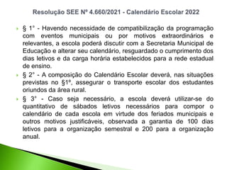  § 1° - Havendo necessidade de compatibilização da programação
com eventos municipais ou por motivos extraordinários e
relevantes, a escola poderá discutir com a Secretaria Municipal de
Educação e alterar seu calendário, resguardado o cumprimento dos
dias letivos e da carga horária estabelecidos para a rede estadual
de ensino.
 § 2° - A composição do Calendário Escolar deverá, nas situações
previstas no §1º, assegurar o transporte escolar dos estudantes
oriundos da área rural.
 § 3° - Caso seja necessário, a escola deverá utilizar-se do
quantitativo de sábados letivos necessários para compor o
calendário de cada escola em virtude dos feriados municipais e
outros motivos justificáveis, observada a garantia de 100 dias
letivos para a organização semestral e 200 para a organização
anual.
 