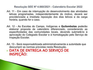 Art. 11 - Em caso de interrupção do desenvolvimento das atividades
letivas programadas, independentemente do motivo, deverá ser
providenciada a imediata reposição dos dias letivos e da carga
horária, quando for o caso.
Art. 12 - As Escolas do Campo, Indígenas e Quilombolas poderão
elaborar proposta de calendário diferenciado, considerando as
especificidades das comunidades locais, devendo submetê-lo à
aprovação do Colegiado Escolar e à homologação pelo Serviço de
Inspeção Escolar.
Art. 13 - Será responsabilizada administrativamente a autoridade que
descumprir as normas previstas nesta Resolução.
 DATA DE ENTREGA AO SERVIÇO DE
INSPEÇÃO:
 