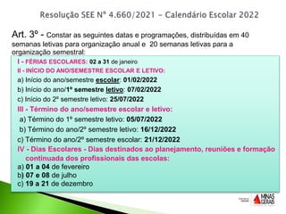 I - FÉRIAS ESCOLARES: 02 a 31 de janeiro
II - INÍCIO DO ANO/SEMESTRE ESCOLAR E LETIVO:
a) Início do ano/semestre escolar: 01/02/2022
b) Início do ano/1º semestre letivo: 07/02/2022
c) Início do 2º semestre letivo: 25/07/2022
III - Término do ano/semestre escolar e letivo:
a) Término do 1º semestre letivo: 05/07/2022
b) Término do ano/2º semestre letivo: 16/12/2022
c) Término do ano/2º semestre escolar: 21/12/2022
IV - Dias Escolares - Dias destinados ao planejamento, reuniões e formação
continuada dos profissionais das escolas:
a) 01 a 04 de fevereiro
b) 07 e 08 de julho
c) 19 a 21 de dezembro
Art. 3º - Constar as seguintes datas e programações, distribuídas em 40
semanas letivas para organização anual e 20 semanas letivas para a
organização semestral:
 