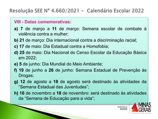 VIII - Datas comemorativas:
a) 7 de março a 11 de março: Semana escolar de combate à
violência contra a mulher;
b) 21 de março: Dia internacional contra a discriminação racial;
c) 17 de maio: Dia Estadual contra a Homofobia;
d) 25 de maio: Dia Nacional do Censo Escolar da Educação Básica
em 2022;
e) 5 de junho: Dia Mundial do Meio Ambiente;
f) 19 de junho a 26 de junho: Semana Estadual de Prevenção às
Drogas;
g) 12 de agosto a 18 de agosto será destinado às atividades da
“Semana Estadual das Juventudes”;
h) 16 de novembro a 18 de novembro: será destinado às atividades
da “Semana de Educação para a vida”;
 