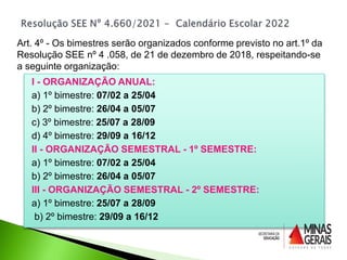 I - ORGANIZAÇÃO ANUAL:
a) 1º bimestre: 07/02 a 25/04
b) 2º bimestre: 26/04 a 05/07
c) 3º bimestre: 25/07 a 28/09
d) 4º bimestre: 29/09 a 16/12
II - ORGANIZAÇÃO SEMESTRAL - 1º SEMESTRE:
a) 1º bimestre: 07/02 a 25/04
b) 2º bimestre: 26/04 a 05/07
III - ORGANIZAÇÃO SEMESTRAL - 2º SEMESTRE:
a) 1º bimestre: 25/07 a 28/09
b) 2º bimestre: 29/09 a 16/12
Art. 4º - Os bimestres serão organizados conforme previsto no art.1º da
Resolução SEE nº 4 .058, de 21 de dezembro de 2018, respeitando-se
a seguinte organização:
 