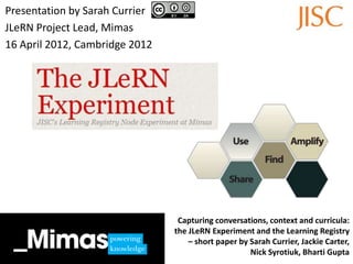 Presentation by Sarah Currier
JLeRN Project Lead, Mimas
16 April 2012, Cambridge 2012




                                 Capturing conversations, context and curricula:
                                the JLeRN Experiment and the Learning Registry
                                    – short paper by Sarah Currier, Jackie Carter,
                                                     Nick Syrotiuk, Bharti Gupta
 
