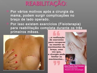  Por vários motivos após a cirurgia da
mama, podem surgir complicações no
braço de lado operado.
 Por isso existem exercícios (Fisioterapia)
para reabilitação completa durante os três
primeiros mêses.
 