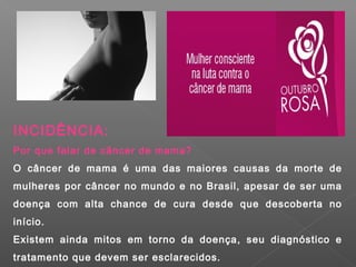 INCIDÊNCIA:
Por que falar de câncer de mama?
O câncer de mama é uma das maiores causas da morte de
mulheres por câncer no mundo e no Brasil, apesar de ser uma
doença com alta chance de cura desde que descoberta no
início.
Existem ainda mitos em torno da doença, seu diagnóstico e
tratamento que devem ser esclarecidos.
 
