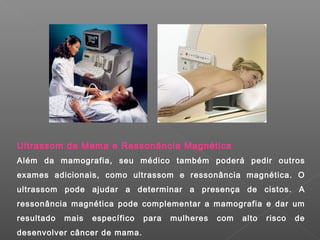 Ultrassom de Mama e Ressonância Magnética
Além da mamografia, seu médico também poderá pedir outros
exames adicionais, como ultrassom e ressonância magnética. O
ultrassom pode ajudar a determinar a presença de cistos. A
ressonância magnética pode complementar a mamografia e dar um
resultado mais específico para mulheres com alto risco de
desenvolver câncer de mama.
 