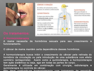 Os tratamentos:
A Hormonioterapia
A mama necessita de hormônios sexuais para seu crescimento e
funcionamento.
O câncer de mama mantém certa dependência desses hormônios.
A hormonioterapia busca inibir o crescimento do câncer pela retirada do
hormônio da circulação ou pela introdução de uma substância com efeito
contrário (antagonista). Assim como a quimioterapia, a hormonioterapia
tem ação sistêmica ou seja, age em todas as partes do corpo.
Geralmente é utilizada em combinação com cirurgia, radioterapia e
quimioterapia no controle do câncer.
 
