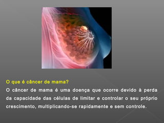 O que é câncer de mama?
O câncer de mama é uma doença que ocorre devido à perda
da capacidade das células de limitar e controlar o seu próprio
crescimento, multiplicando-se rapidamente e sem controle.
 