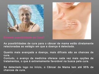 Existem possibilidade de Cura?

As possibilidades de cura para o câncer de mama estão diretamente
relacionadas ao estágio em que a doença é detectada.

Quanto mais avançada a doença, mais difíceis são as chances de
cura.
Contudo, o avanço da medicina oferece cada vez mais opções de
tratamentos, o que é extremamente favorável na busca pela cura.

Se detectado logo no início, o Câncer de Mama tem até 95% de
chances de cura.
 