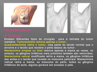 Os tratamentos:
A Cirurgia
Existem diferentes tipos de cirurgias      para a retirada do tumor
mamário. Tumorectomia remove apenas o tumor.
Quadrantectomia retira o tumor, uma parte do tecido normal que o
envolve e o tecido que recobre o peito abaixo do tumor.
Mastectomia simples ou total remove apenas a mama as vezes, no
entanto, os gânglios linfáticos mais próximos também são removidos;
Mastectomia radical modificada retira a mama, os gânglios linfáticos
das axilas e o tecido que reveste os músculos peitorais; Mastectomia
radical retira a mama, os músculos do peito, todos os gânglios
linfáticos da axila, alguma gordura em excesso e pele.
 