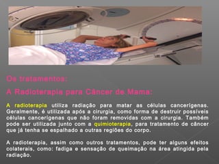 Os tratamentos:
A Radioterapia para Câncer de Mama:
A radioterapia utiliza radiação para matar as células cancerígenas.
Geralmente, é utilizada após a cirurgia, como forma de destruir possíveis
células cancerígenas que não foram removidas com a cirurgia. Também
pode ser utilizada junto com a quimioterapia, para tratamento de câncer
que já tenha se espalhado a outras regiões do corpo.

A radioterapia, assim como outros tratamentos, pode ter alguns efeitos
colaterais, como: fadiga e sensação de queimação na área atingida pela
radiação.
 
