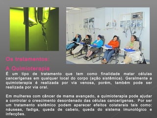 Os tratamentos:
A Quimioterapia
É um tipo de tratamento que tem como finalidade matar células
cancerígenas em qualquer local do corpo (ação sistêmica). Geralmente a
quimioterapia é realizada por via venosa, porém, também pode ser
realizada por via oral.

Em mulheres com câncer de mama avançado, a quimioterapia pode ajudar
a controlar o crescimento desordenado das células cancerígenas. Por ser
um tratamento sistêmico podem aparecer efeitos colaterais tais como:
náuseas, fadiga, queda de cabelo, queda do sistema imunológico e
infecções.
 