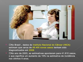    No Brasil , dados do Instituto Nacional do Câncer (INCA)
    estimam que cerca de 49.400 novos casos tenham sido
    diagnosticados em 2008.
   No ano de 2003, as estimativas apontaram para 41.610 casos,
    o que significa um aumento de 15% na estimativa de incidência
    nos últimos 5 anos.
 