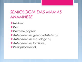 SEMIOLOGIA DAS MAMAS
ANAMNESE
 Nódulo;
 Dor;
 Derrame papilar;
 Antecedentes gineco-obstétricos;
 Antecedentes mastológicos;
 Antecedentes familiares;
 Perfil psicossocial;
 
