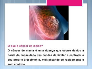 O que é câncer de mama?
O câncer de mama é uma doença que ocorre devido à
perda da capacidade das células de limitar e controlar o
seu próprio crescimento, multiplicando-se rapidamente e
sem controle.
 