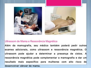 Ultrassom de Mama e Ressonância Magnética
Além da mamografia, seu médico também poderá pedir outros
exames adicionais, como ultrassom e ressonância magnética. O
ultrassom pode ajudar a determinar a presença de cistos. A
ressonância magnética pode complementar a mamografia e dar um
resultado mais específico para mulheres com alto risco de
desenvolver câncer de mama.
 