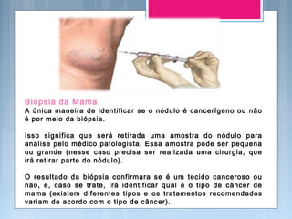 Biópsia da Mama
A única maneira de identificar se o nódulo é cancerígeno ou não
é por meio da biópsia.
Isso significa que será retirada uma amostra do nódulo para
análise pelo médico patologista. Essa amostra pode ser pequena
ou grande (nesse caso precisa ser realizada uma cirurgia, que
irá retirar parte do nódulo).
O resultado da biópsia confirmara se é um tecido canceroso ou
não, e, caso se trate, irá identificar qual é o tipo de câncer de
mama (existem diferentes tipos e os tratamentos recomendados
variam de acordo com o tipo de câncer).
 