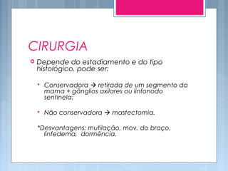 CIRURGIA
 Depende do estadiamento e do tipo
histológico, pode ser:
 Conservadora  retirada de um segmento da
mama + gânglios axilares ou linfonodo
sentinela;
 Não conservadora  mastectomia.
*Desvantagens: mutilação, mov. do braço,
linfedema, dormência.
 