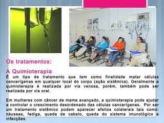 Os tratamentos:
A Quimioterapia
É um tipo de tratamento que tem como finalidade matar células
cancerígenas em qualquer local do corpo (ação sistêmica). Geralmente a
quimioterapia é realizada por via venosa, porém, também pode ser
realizada por via oral.
Em mulheres com câncer de mama avançado, a quimioterapia pode ajudar
a controlar o crescimento desordenado das células cancerígenas. Por ser
um tratamento sistêmico podem aparecer efeitos colaterais tais como:
náuseas, fadiga, queda de cabelo, queda do sistema imunológico e
infecções.
 