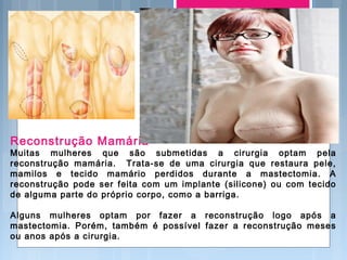 Reconstrução Mamária
Muitas mulheres que são submetidas a cirurgia optam pela
reconstrução mamária. Trata-se de uma cirurgia que restaura pele,
mamilos e tecido mamário perdidos durante a mastectomia. A
reconstrução pode ser feita com um implante (silicone) ou com tecido
de alguma parte do próprio corpo, como a barriga.
Alguns mulheres optam por fazer a reconstrução logo após a
mastectomia. Porém, também é possível fazer a reconstrução meses
ou anos após a cirurgia.
 