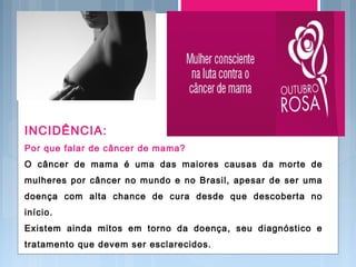 INCIDÊNCIA:
Por que falar de câncer de mama?
O câncer de mama é uma das maiores causas da morte de
mulheres por câncer no mundo e no Brasil, apesar de ser uma
doença com alta chance de cura desde que descoberta no
início.
Existem ainda mitos em torno da doença, seu diagnóstico e
tratamento que devem ser esclarecidos.
 