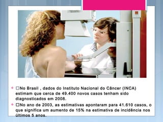  No Brasil , dados do Instituto Nacional do Câncer (INCA)
estimam que cerca de 49.400 novos casos tenham sido
diagnosticados em 2008.
 No ano de 2003, as estimativas apontaram para 41.610 casos, o
que significa um aumento de 15% na estimativa de incidência nos
últimos 5 anos.
 