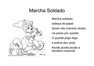 Marcha Soldado
Marcha soldado,
cabeça de papel.
Quem não marchar direito,
vai preso pro quartel.
O quartel pego fogo,
a policia deu sinal.
Acode,acode,acode a
bandeira nacional.
 