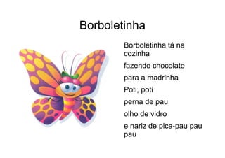 Borboletinha
Borboletinha tá na
cozinha
fazendo chocolate
para a madrinha
Poti, poti
perna de pau
olho de vidro
e nariz de pica-pau pau
pau
 