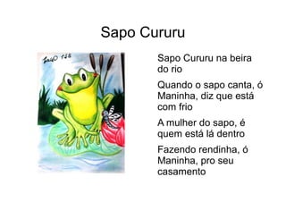 Sapo Cururu
Sapo Cururu na beira
do rio
Quando o sapo canta, ó
Maninha, diz que está
com frio
A mulher do sapo, é
quem está lá dentro
Fazendo rendinha, ó
Maninha, pro seu
casamento
 