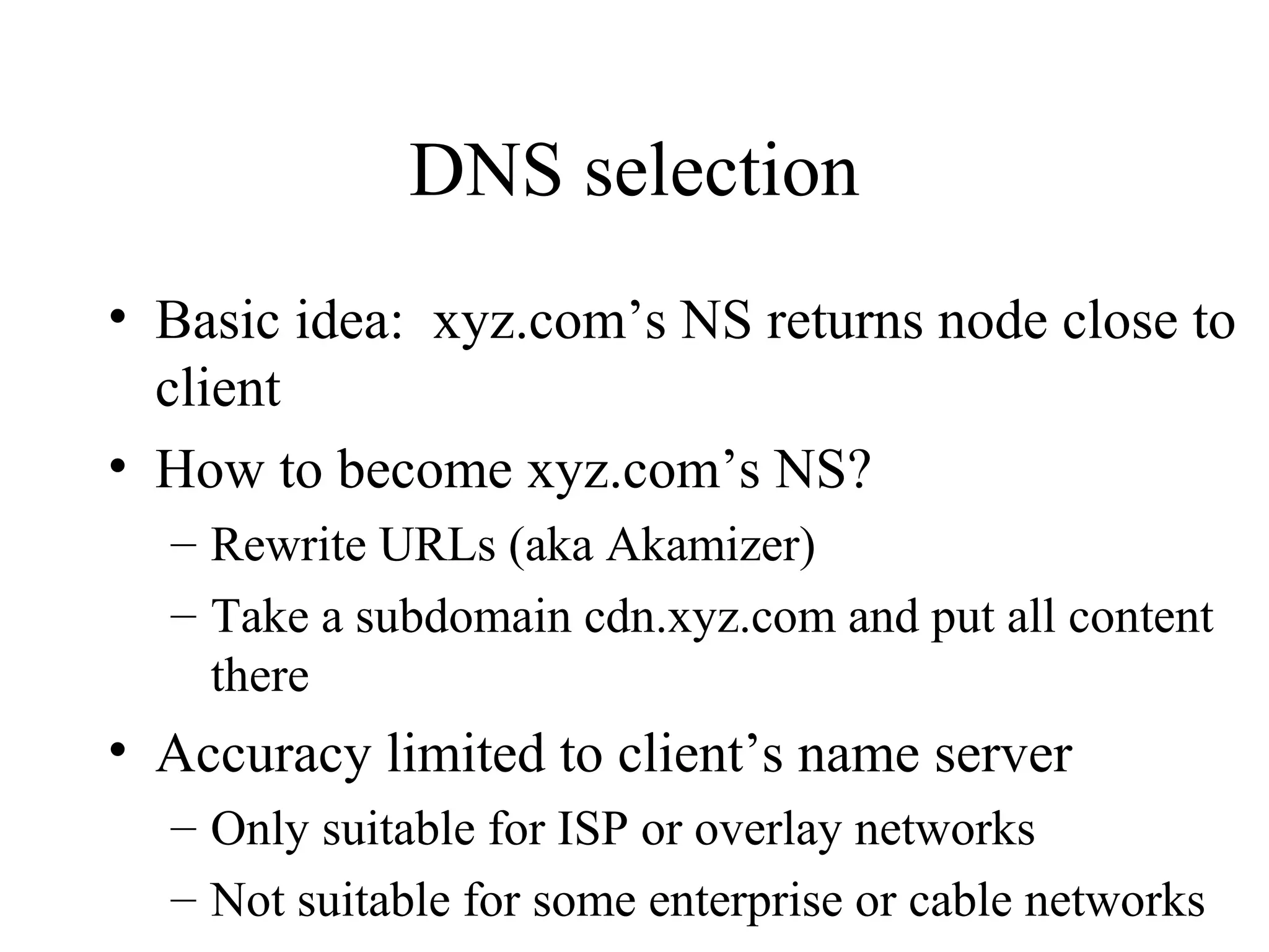 DNS selection
• Basic idea: xyz.com’s NS returns node close to
client
• How to become xyz.com’s NS?
– Rewrite URLs (aka Akamizer)
– Take a subdomain cdn.xyz.com and put all content
there
• Accuracy limited to client’s name server
– Only suitable for ISP or overlay networks
– Not suitable for some enterprise or cable networks
 
