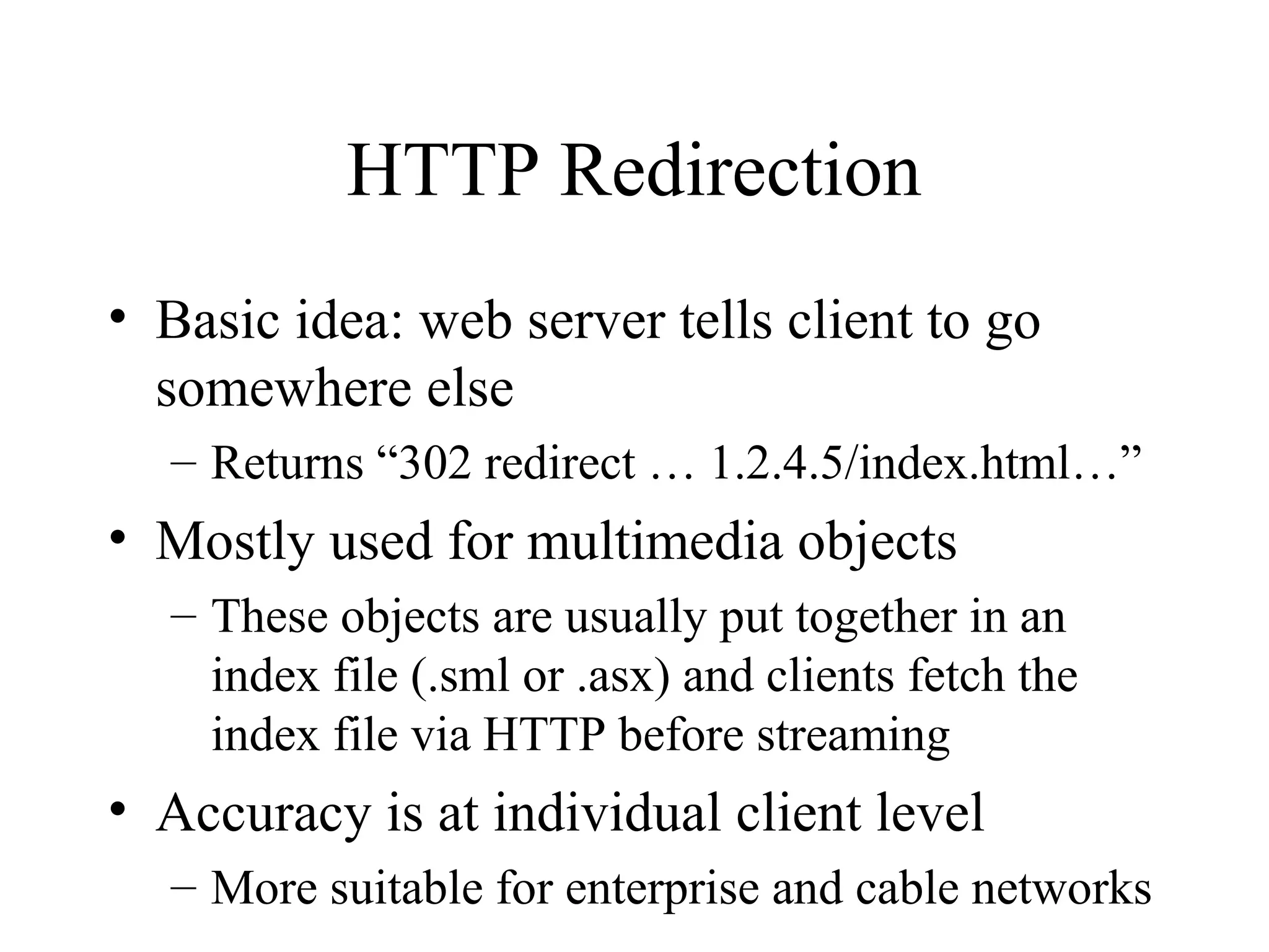 HTTP Redirection
• Basic idea: web server tells client to go
somewhere else
– Returns “302 redirect … 1.2.4.5/index.html…”
• Mostly used for multimedia objects
– These objects are usually put together in an
index file (.sml or .asx) and clients fetch the
index file via HTTP before streaming
• Accuracy is at individual client level
– More suitable for enterprise and cable networks
 